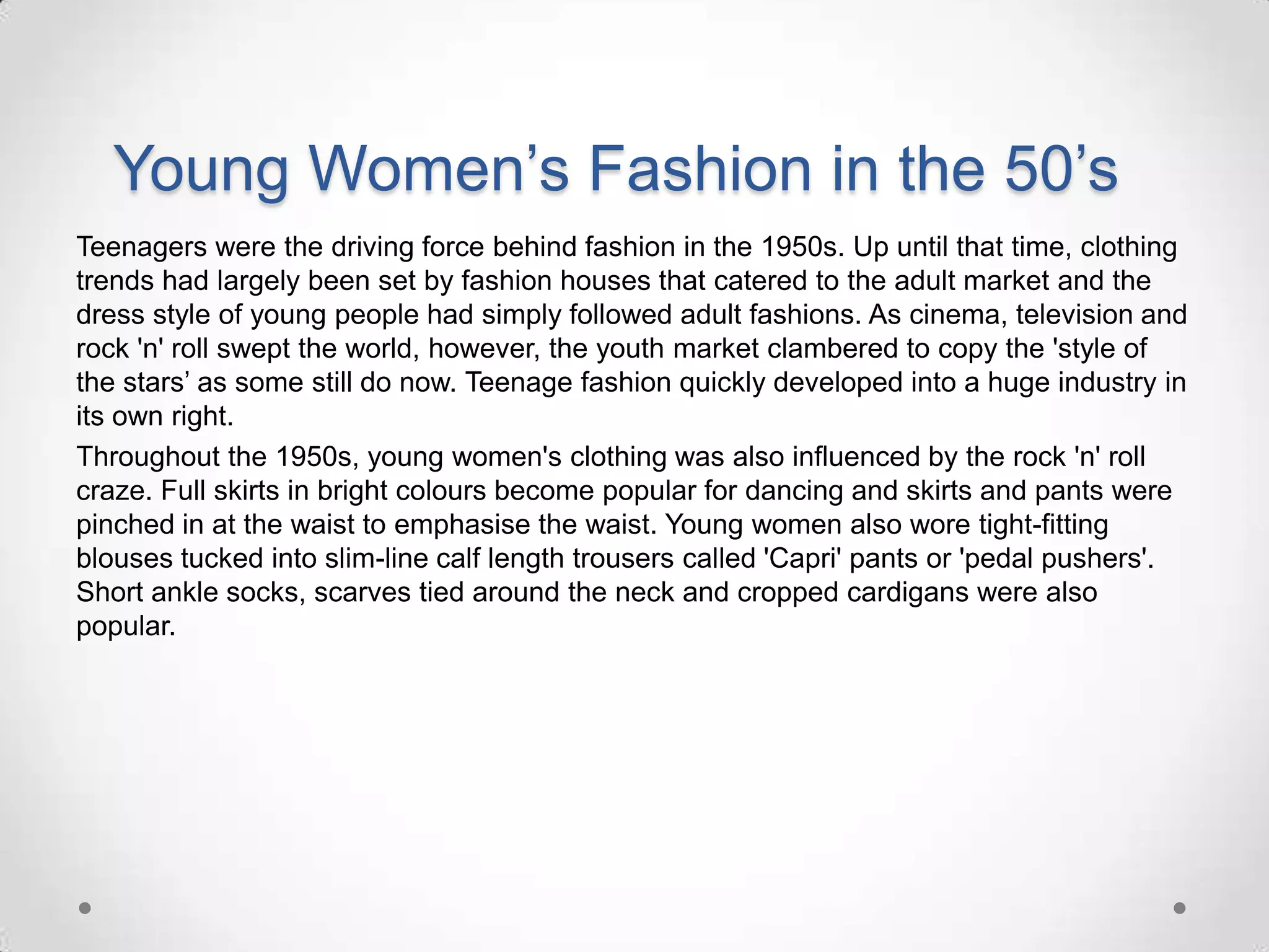 Young Women’s Fashion in the 50’s
Teenagers were the driving force behind fashion in the 1950s. Up until that time, clothing
trends had largely been set by fashion houses that catered to the adult market and the
dress style of young people had simply followed adult fashions. As cinema, television and
rock 'n' roll swept the world, however, the youth market clambered to copy the 'style of
the stars’ as some still do now. Teenage fashion quickly developed into a huge industry in
its own right.
Throughout the 1950s, young women's clothing was also influenced by the rock 'n' roll
craze. Full skirts in bright colours become popular for dancing and skirts and pants were
pinched in at the waist to emphasise the waist. Young women also wore tight-fitting
blouses tucked into slim-line calf length trousers called 'Capri' pants or 'pedal pushers'.
Short ankle socks, scarves tied around the neck and cropped cardigans were also
popular.

 