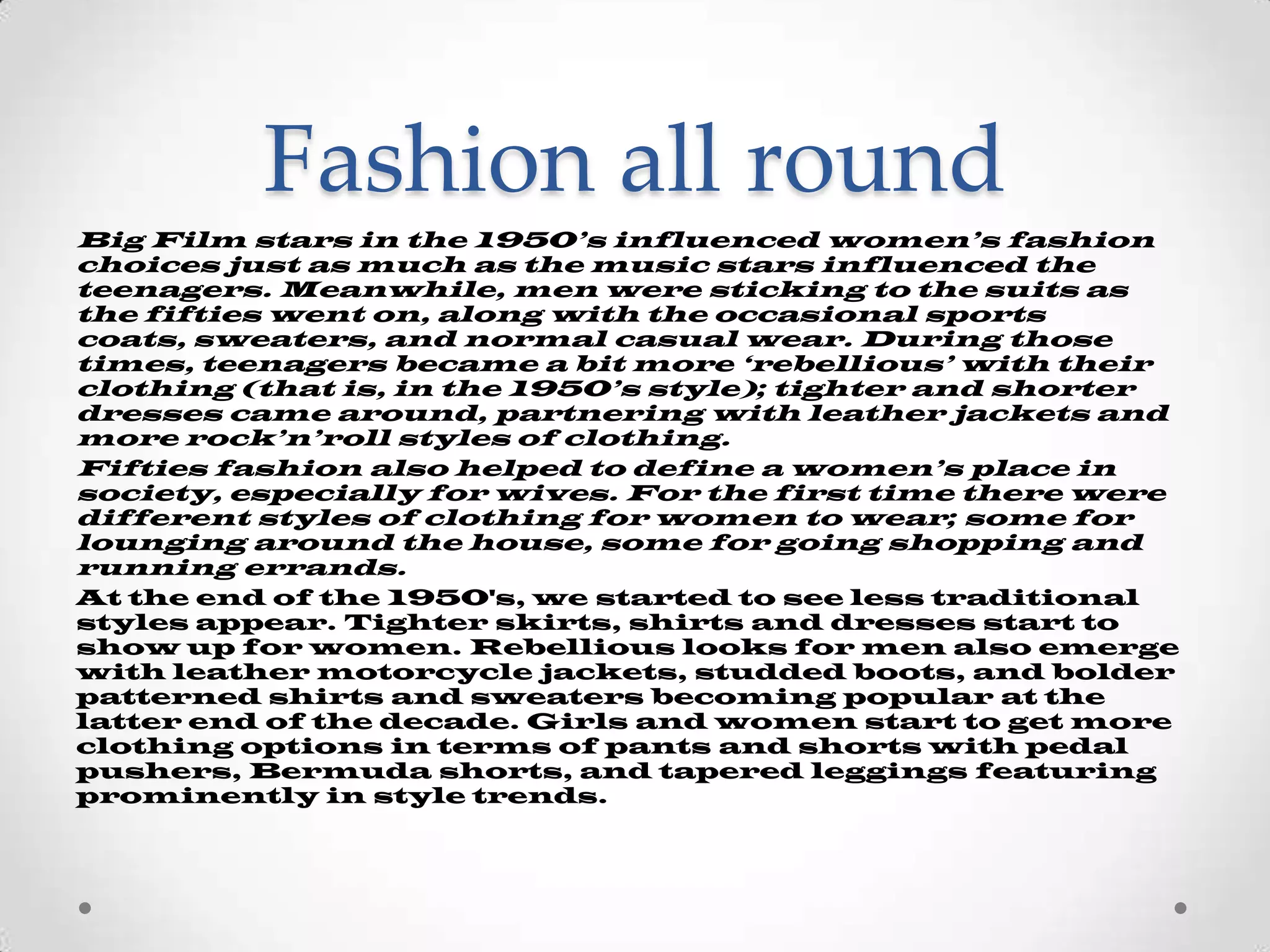 Fashion all round
Big Film stars in the 1950’s influenced women’s fashion
choices just as much as the music stars influenced the
teenagers. Meanwhile, men were sticking to the suits as
the fifties went on, along with the occasional sports
coats, sweaters, and normal casual wear. During those
times, teenagers became a bit more ‘rebellious’ with their
clothing (that is, in the 1950’s style); tighter and shorter
dresses came around, partnering with leather jackets and
more rock’n’roll styles of clothing.
Fifties fashion also helped to define a women’s place in
society, especially for wives. For the first time there were
different styles of clothing for women to wear; some for
lounging around the house, some for going shopping and
running errands.
At the end of the 1950's, we started to see less traditional
styles appear. Tighter skirts, shirts and dresses start to
show up for women. Rebellious looks for men also emerge
with leather motorcycle jackets, studded boots, and bolder
patterned shirts and sweaters becoming popular at the
latter end of the decade. Girls and women start to get more
clothing options in terms of pants and shorts with pedal
pushers, Bermuda shorts, and tapered leggings featuring
prominently in style trends.

 