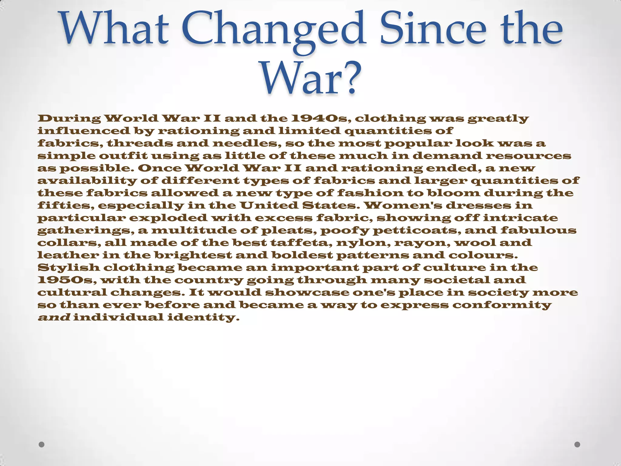 What Changed Since the
War?
During World War II and the 1940s, clothing was greatly
influenced by rationing and limited quantities of
fabrics, threads and needles, so the most popular look was a
simple outfit using as little of these much in demand resources
as possible. Once World War II and rationing ended, a new
availability of different types of fabrics and larger quantities of
these fabrics allowed a new type of fashion to bloom during the
fifties, especially in the United States. Women's dresses in
particular exploded with excess fabric, showing off intricate
gatherings, a multitude of pleats, poofy petticoats, and fabulous
collars, all made of the best taffeta, nylon, rayon, wool and
leather in the brightest and boldest patterns and colours.
Stylish clothing became an important part of culture in the
1950s, with the country going through many societal and
cultural changes. It would showcase one's place in society more
so than ever before and became a way to express conformity
and individual identity.

 