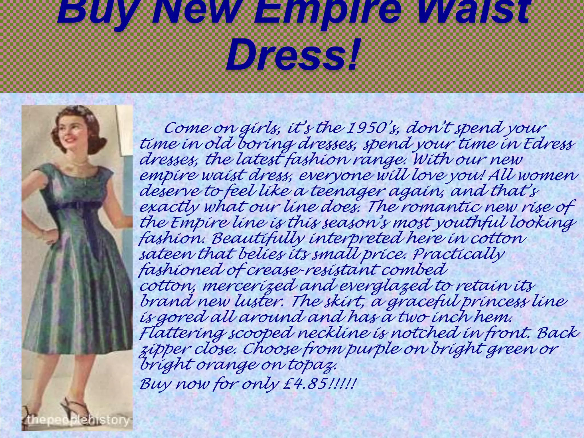 Buy New Empire Waist
Dress!
Come on girls, it’s the 1950’s, don’t spend your
time in old boring dresses, spend your time in Edress
dresses, the latest fashion range. With our new
empire waist dress, everyone will love you! All women
deserve to feel like a teenager again, and that’s
exactly what our line does. The romantic new rise of
the Empire line is this season’s most youthful looking
fashion. Beautifully interpreted here in cotton
sateen that belies its small price. Practically
fashioned of crease-resistant combed
cotton, mercerized and everglazed to retain its
brand new luster. The skirt, a graceful princess line
is gored all around and has a two inch hem.
Flattering scooped neckline is notched in front. Back
zipper close. Choose from purple on bright green or
bright orange on topaz.
Buy now for only £4.85!!!!!

 