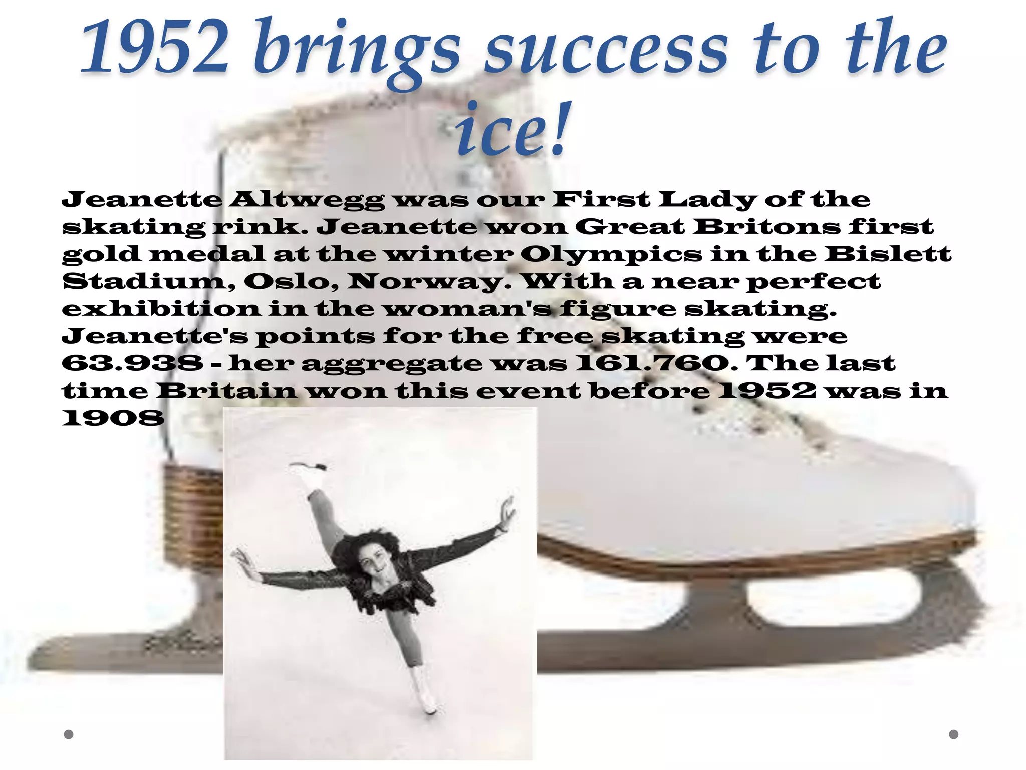 1952 brings success to the
ice!
Jeanette Altwegg was our First Lady of the
skating rink. Jeanette won Great Britons first
gold medal at the winter Olympics in the Bislett
Stadium, Oslo, Norway. With a near perfect
exhibition in the woman's figure skating.
Jeanette's points for the free skating were
63.938 - her aggregate was 161.760. The last
time Britain won this event before 1952 was in
1908

 