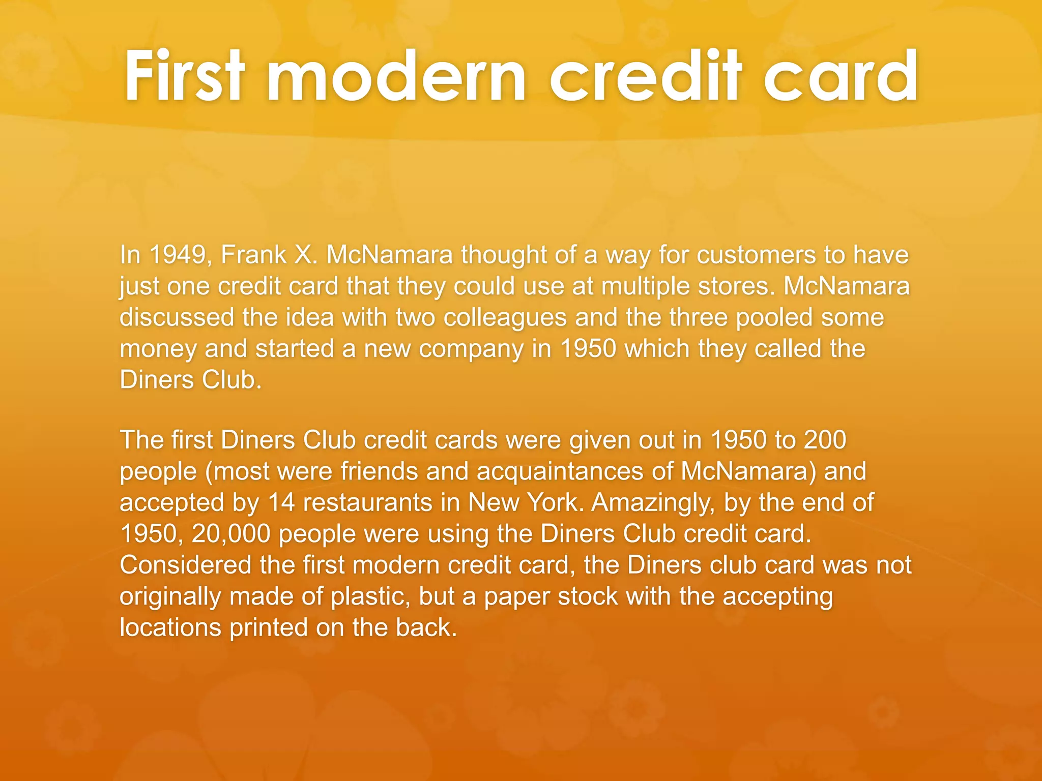 First modern credit card
In 1949, Frank X. McNamara thought of a way for customers to have
just one credit card that they could use at multiple stores. McNamara
discussed the idea with two colleagues and the three pooled some
money and started a new company in 1950 which they called the
Diners Club.
The first Diners Club credit cards were given out in 1950 to 200
people (most were friends and acquaintances of McNamara) and
accepted by 14 restaurants in New York. Amazingly, by the end of
1950, 20,000 people were using the Diners Club credit card.
Considered the first modern credit card, the Diners club card was not
originally made of plastic, but a paper stock with the accepting
locations printed on the back.

 
