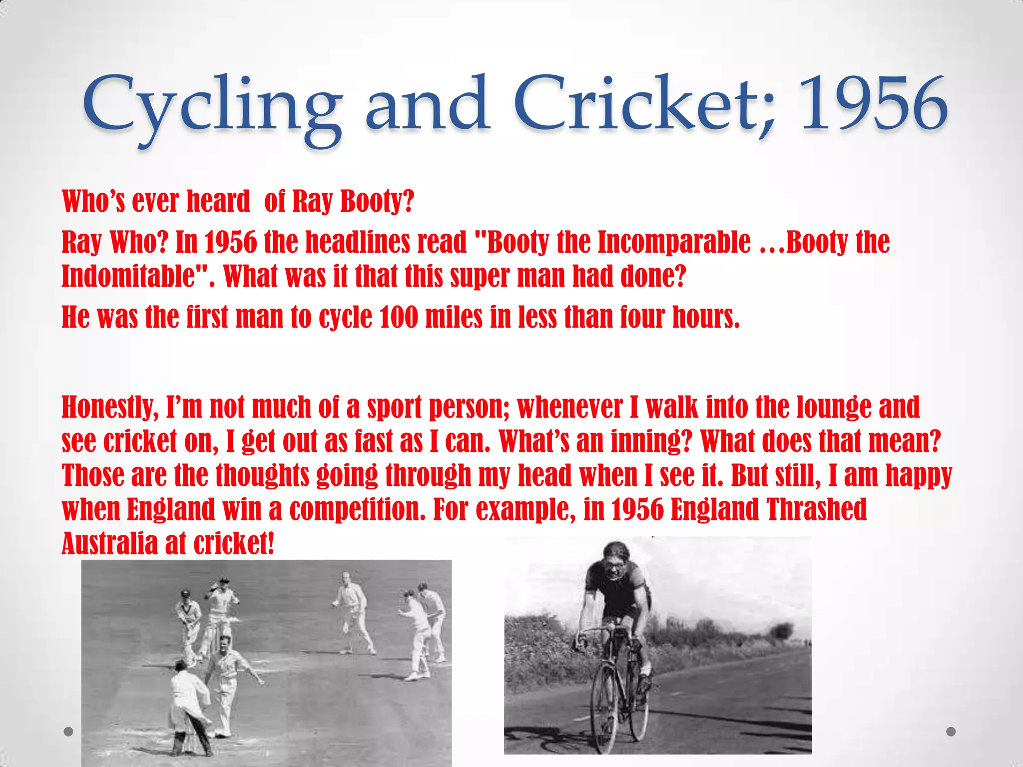 Cycling and Cricket; 1956
Who’s ever heard of Ray Booty?
Ray Who? In 1956 the headlines read "Booty the Incomparable …Booty the
Indomitable". What was it that this super man had done?
He was the first man to cycle 100 miles in less than four hours.
Honestly, I’m not much of a sport person; whenever I walk into the lounge and
see cricket on, I get out as fast as I can. What’s an inning? What does that mean?
Those are the thoughts going through my head when I see it. But still, I am happy
when England win a competition. For example, in 1956 England Thrashed
Australia at cricket!

 
