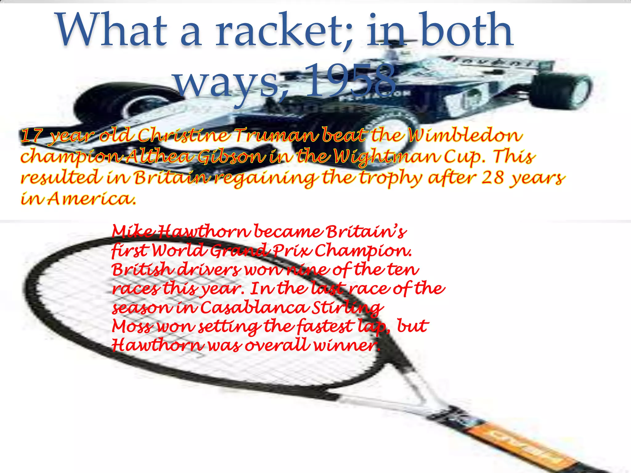 What a racket; in both
ways, 1958
Mike Hawthorn became Britain’s
first World Grand Prix Champion.
British drivers won nine of the ten
races this year. In the last race of the
season in Casablanca Stirling
Moss won setting the fastest lap, but
Hawthorn was overall winner.

 