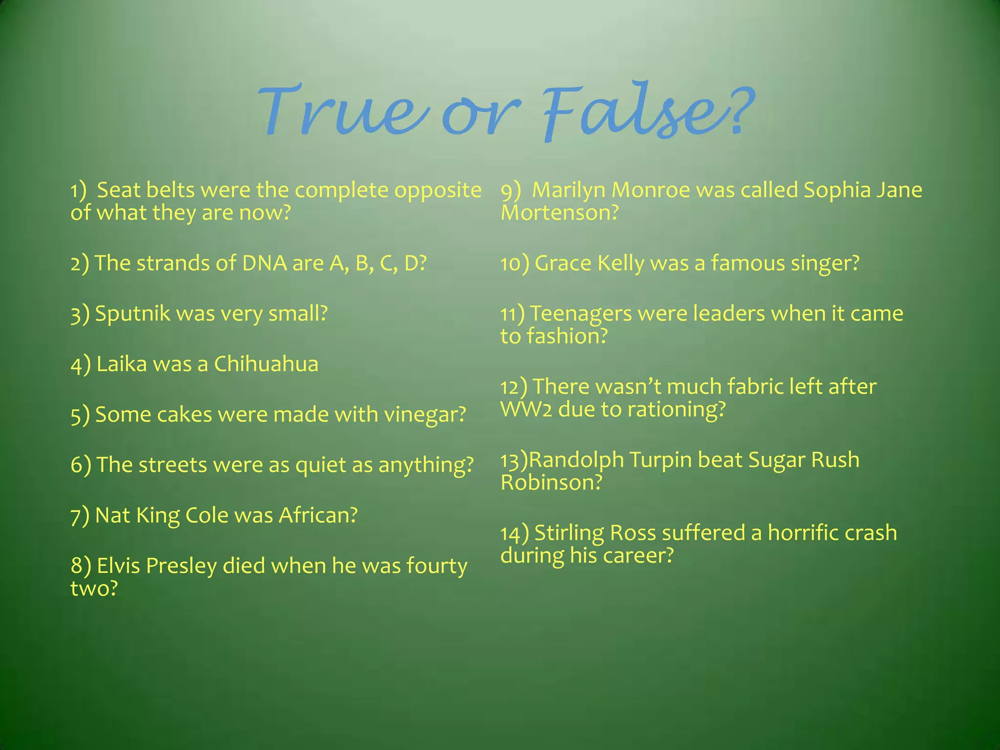 True or False?
1) Seat belts were the complete opposite 9) Marilyn Monroe was called Sophia Jane
of what they are now?
Mortenson?
2) The strands of DNA are A, B, C, D?

10) Grace Kelly was a famous singer?

3) Sputnik was very small?

11) Teenagers were leaders when it came
to fashion?

4) Laika was a Chihuahua
5) Some cakes were made with vinegar?
6) The streets were as quiet as anything?
7) Nat King Cole was African?
8) Elvis Presley died when he was fourty
two?

12) There wasn’t much fabric left after
WW2 due to rationing?
13)Randolph Turpin beat Sugar Rush
Robinson?
14) Stirling Ross suffered a horrific crash
during his career?

 