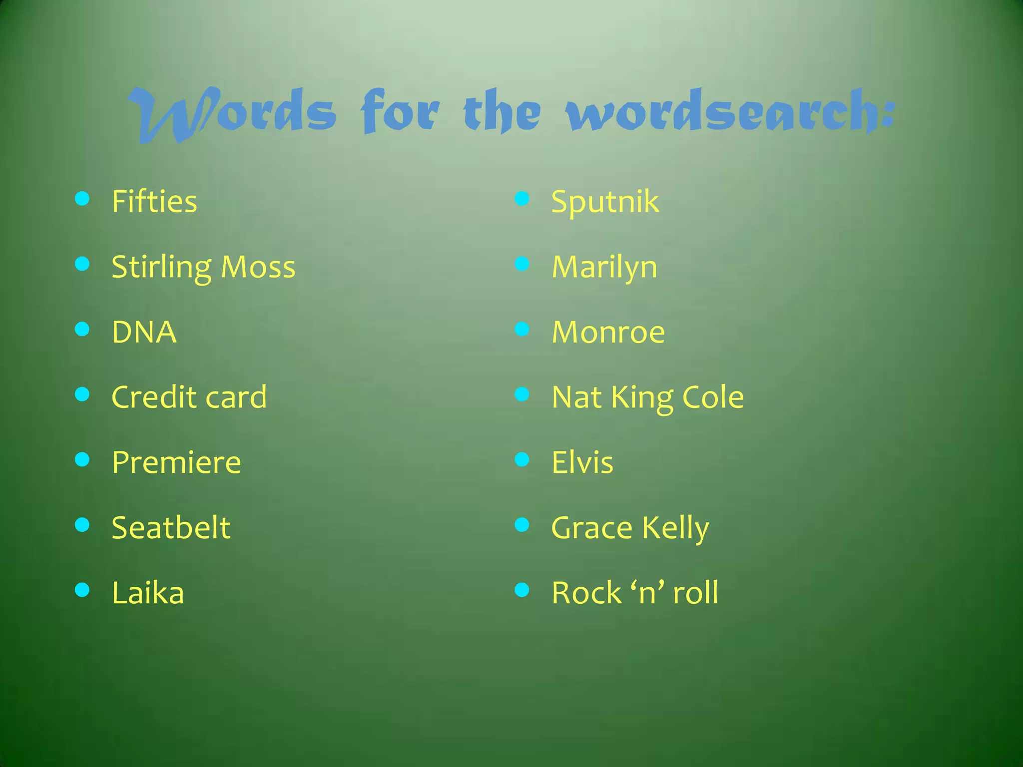 Words for the wordsearch:
 Fifties

 Sputnik

 Stirling Moss

 Marilyn

 DNA

 Monroe

 Credit card

 Nat King Cole

 Premiere

 Elvis

 Seatbelt

 Grace Kelly

 Laika

 Rock ‘n’ roll

 