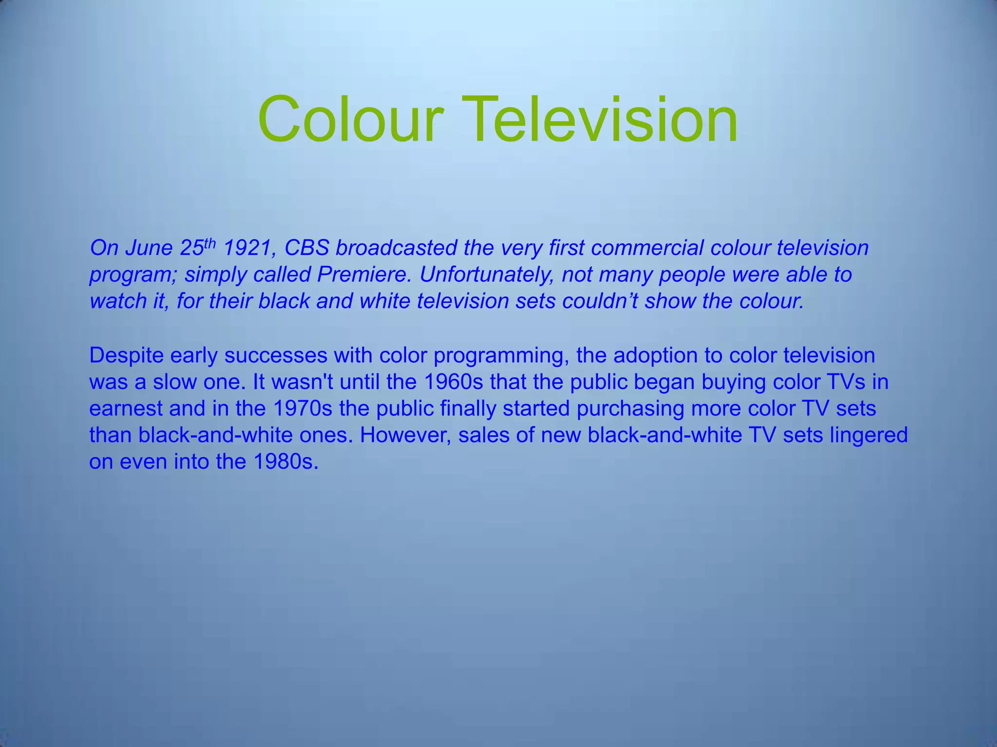Colour Television
On June 25th 1921, CBS broadcasted the very first commercial colour television
program; simply called Premiere. Unfortunately, not many people were able to
watch it, for their black and white television sets couldn’t show the colour.
Despite early successes with color programming, the adoption to color television
was a slow one. It wasn't until the 1960s that the public began buying color TVs in
earnest and in the 1970s the public finally started purchasing more color TV sets
than black-and-white ones. However, sales of new black-and-white TV sets lingered
on even into the 1980s.

 