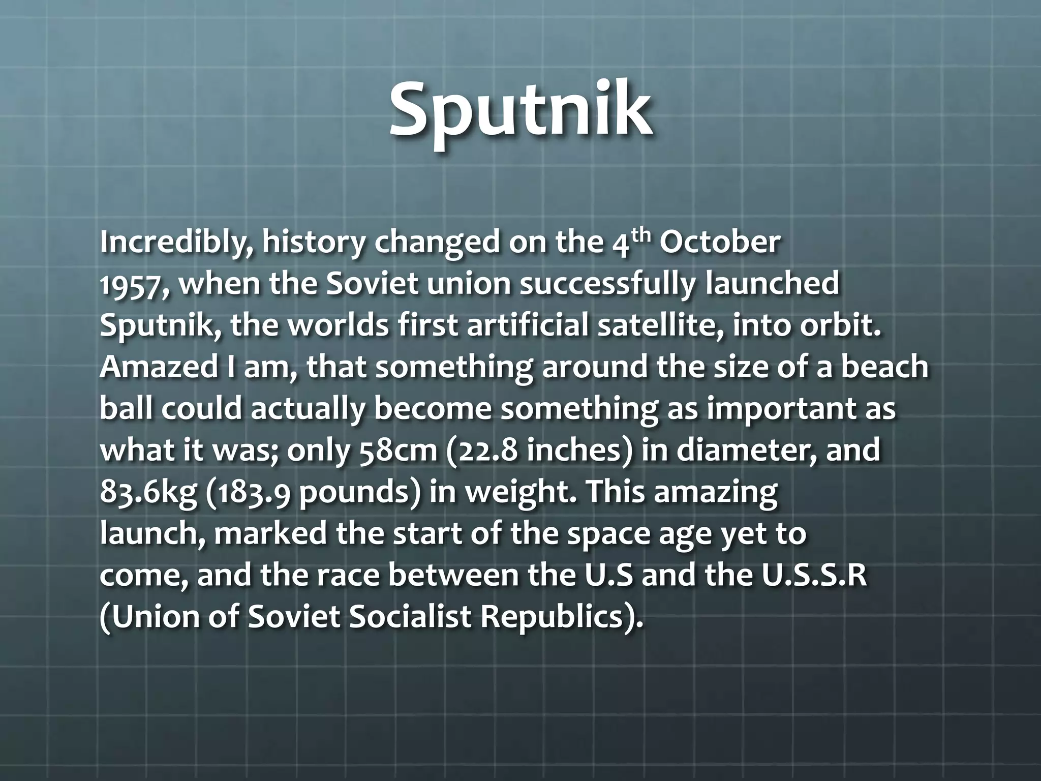 Sputnik
Incredibly, history changed on the 4th October
1957, when the Soviet union successfully launched
Sputnik, the worlds first artificial satellite, into orbit.
Amazed I am, that something around the size of a beach
ball could actually become something as important as
what it was; only 58cm (22.8 inches) in diameter, and
83.6kg (183.9 pounds) in weight. This amazing
launch, marked the start of the space age yet to
come, and the race between the U.S and the U.S.S.R
(Union of Soviet Socialist Republics).

 