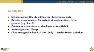 EVE 198-COVID-19 (Mass) Testing
Genotyping
• Sequencing identifies key differences between variants
• Develop assay to screen for variants at single positions in the
genome (e.g., A vs G)
• Can run separately from or simultaneous to qRT-PCR
• Advantages: Fast, Cheap
• Disadvantages: Limited # of sites. Only screen for known variation.
 
