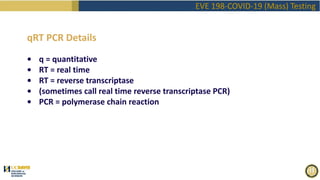 EVE 198-COVID-19 (Mass) Testing
qRT PCR Details
• q = quantitative
• RT = real time
• RT = reverse transcriptase
• (sometimes call real time reverse transcriptase PCR)
• PCR = polymerase chain reaction
 