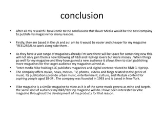 conclusion
• After all my research I have come to the conclusions that Bauer Media would be the best company
to publish my magazine for many reasons.
• Firstly, they are based in the uk and as I am to it would be easier and cheaper for my magazine
"REEL2REAL to work along side them .
• As they have a vast range of magazines already I'm sure there will be space for something new this
will not only gain them a new following of R&B and HipHop lovers but more money . When things
go well for my magazine and they have gained a new audience it allows then to start publishing
more magazines for the target audience my magazines aimed at.
• "Inter media Vibe holding LLC publishes magazines and digital content related to R&B G HipHop.
• The company offers music, news, movies, TV, photos , videos and blogs related to the genre of
music. Its publications provide urban music, entertainment, culture, and lifestyle content for
aspiring people aged 18-34 . The company was founded in 1993 and is based in New York.
• Vibe magazine is a similar magazine to mine as it is of the same music genera as mine and targets
the same kind of audience my R&B/HipHop magazine will do. I have been interested in Vibe
magazine throughout the development of my products for that reason.
 