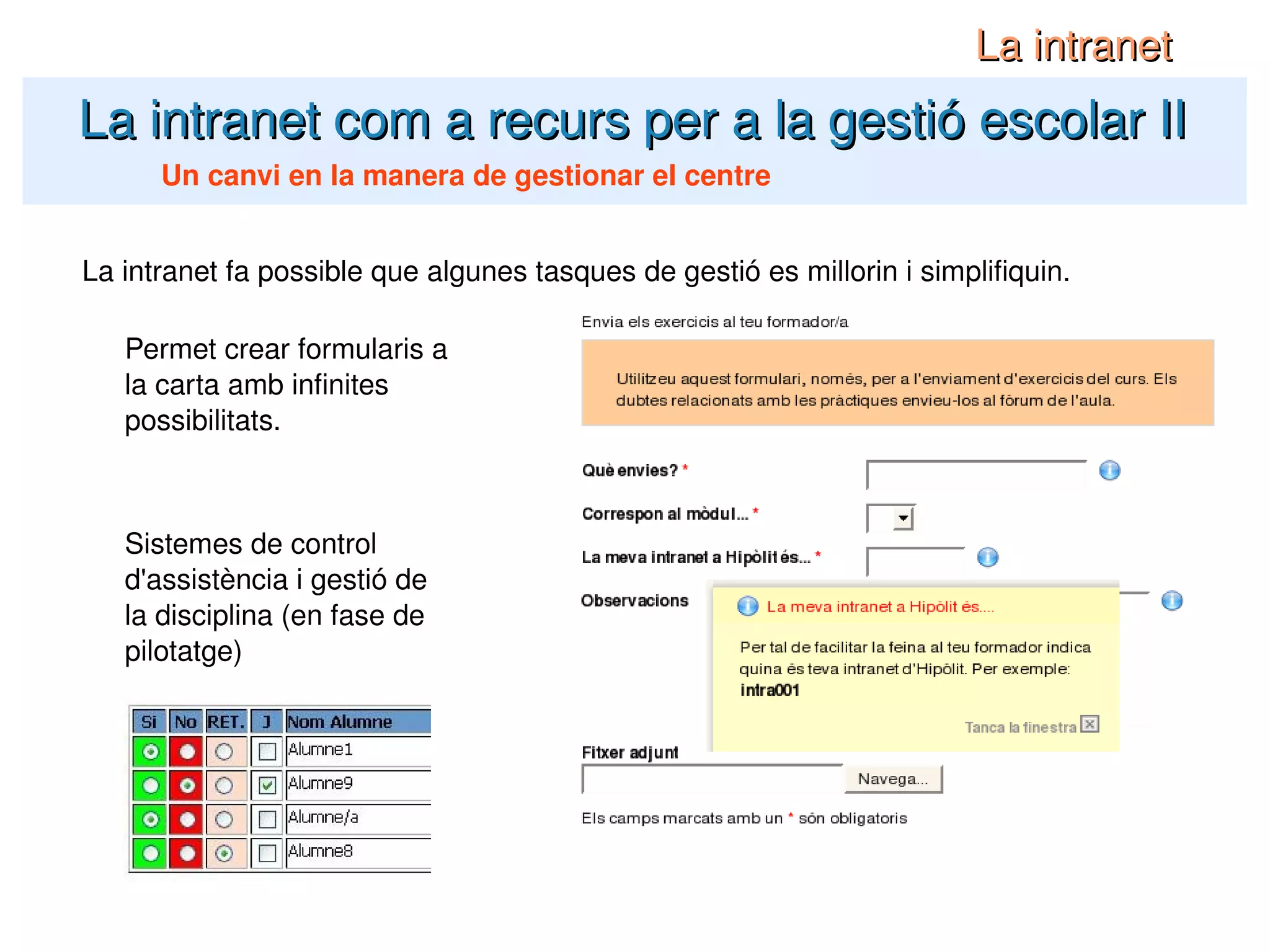 La intranet com a recurs per a la gestió escolar II La intranet Un canvi en la manera de gestionar el centre La intranet fa possible que algunes tasques de gestió es millorin i simplifiquin. Permet crear formularis a la carta amb infinites possibilitats. Sistemes de control d'assistència i gestió de la disciplina (en fase de pilotatge) 