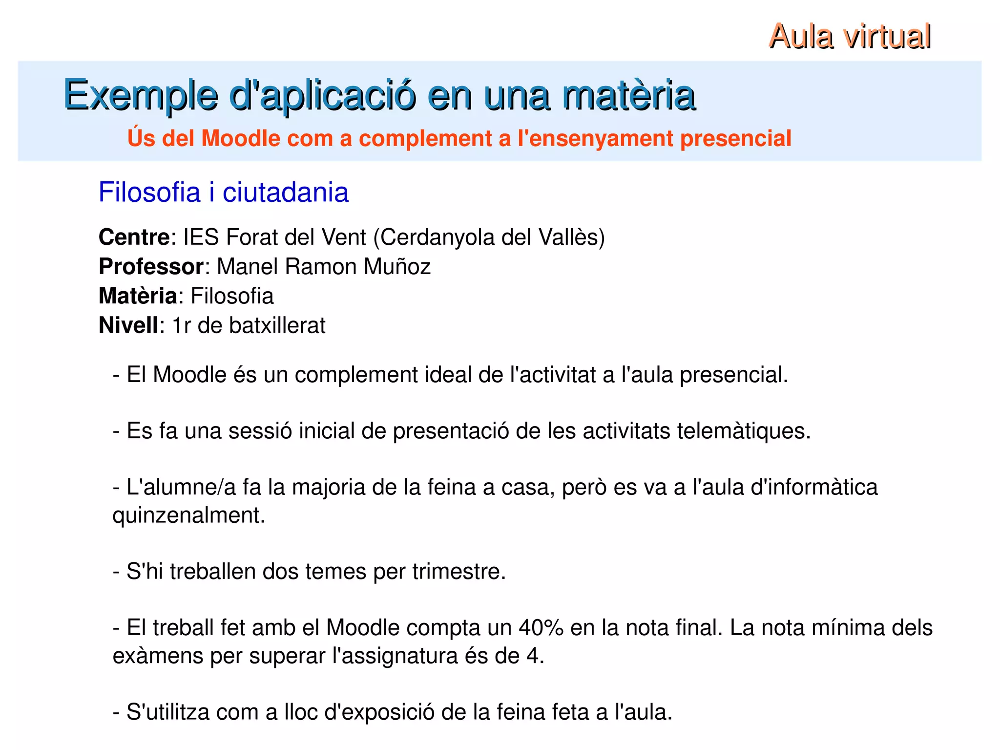 Centre : IES Forat del Vent (Cerdanyola del Vallès) Professor : Manel Ramon Muñoz Matèria : Filosofia Nivell : 1r de batxillerat Filosofia i ciutadania Exemple d'aplicació en una matèria Ús del Moodle com a complement a l'ensenyament presencial - El Moodle és un complement ideal de l'activitat a l'aula presencial. - Es fa una sessió inicial de presentació de les activitats telemàtiques. - L'alumne/a fa la majoria de la feina a casa, però es va a l'aula d'informàtica quinzenalment. - S'hi treballen dos temes per trimestre. - El treball fet amb el Moodle compta un 40% en la nota final. La nota mínima dels exàmens per superar l'assignatura és de 4. - S'utilitza com a lloc d'exposició de la feina feta a l'aula. Aula virtual 