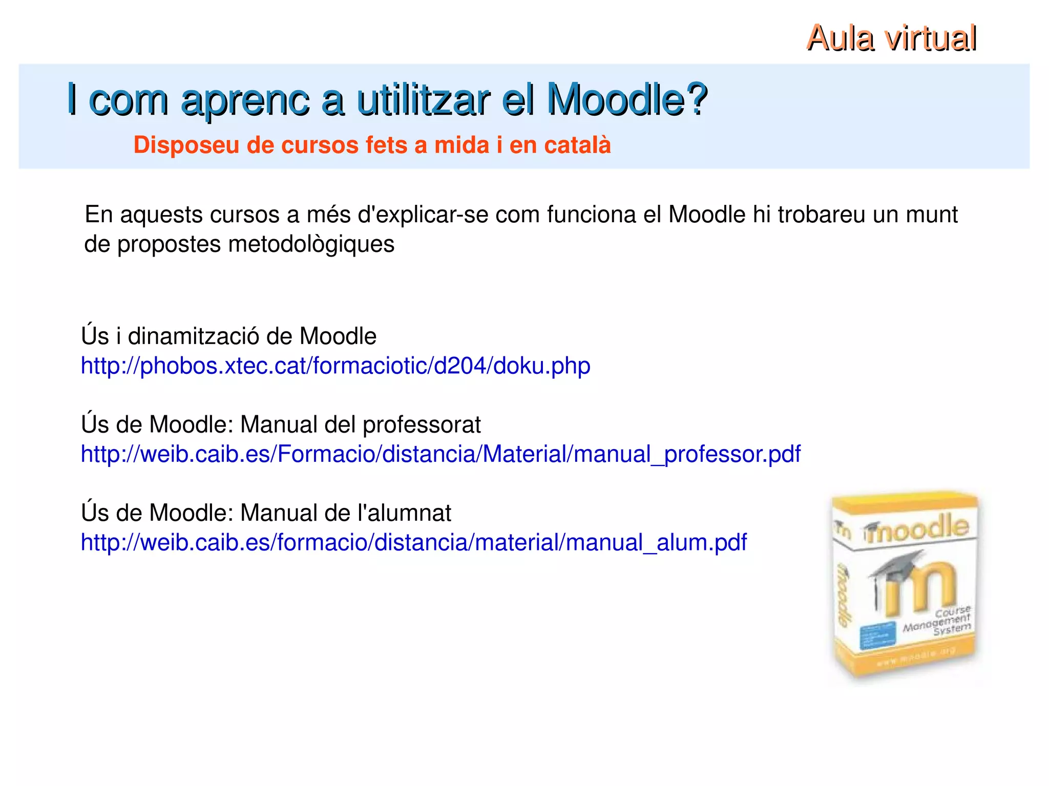 I com aprenc a utilitzar el Moodle? Disposeu de cursos fets a mida i en català En aquests cursos a més d'explicar-se com funciona el Moodle hi trobareu un munt de propostes metodològiques Aula virtual Ús i dinamització de Moodle http://phobos.xtec.cat/formaciotic/d204/doku.php Ús de Moodle: Manual del professorat http://weib.caib.es/Formacio/distancia/Material/manual_professor.pdf Ús de Moodle: Manual de l'alumnat http://weib.caib.es/formacio/distancia/material/manual_alum.pdf 