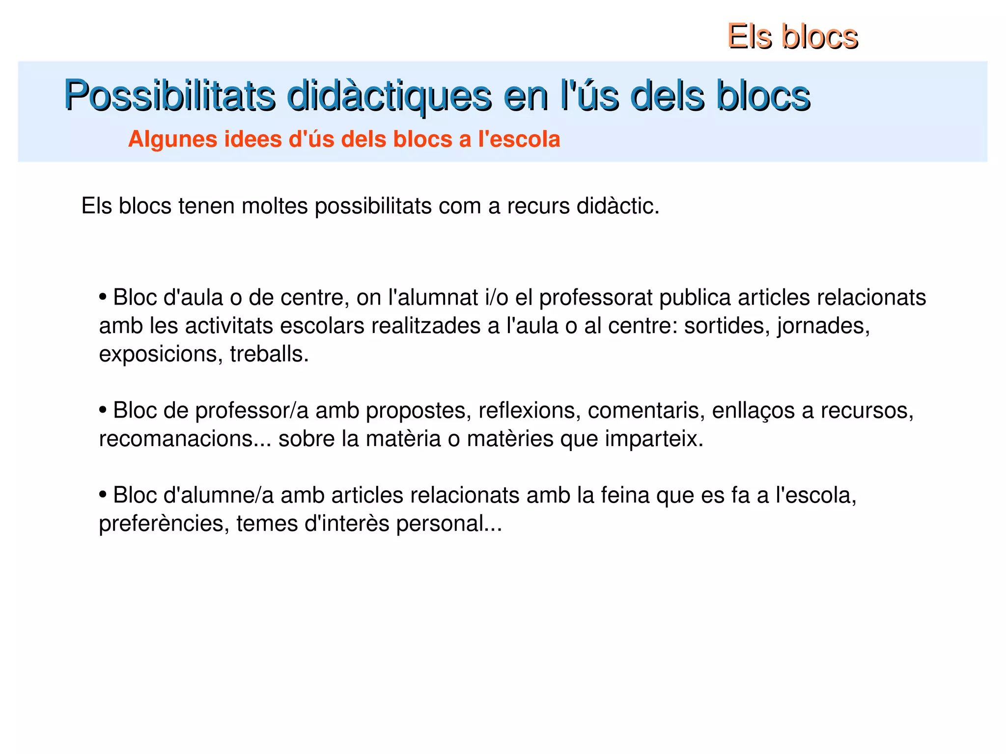 Possibilitats didàctiques en l'ús dels blocs Algunes idees d'ús dels blocs a l'escola Els blocs Els blocs tenen moltes possibilitats com a recurs didàctic. Bloc d'aula o de centre, on l'alumnat i/o el professorat publica articles relacionats amb les activitats escolars realitzades a l'aula o al centre: sortides, jornades, exposicions, treballs. Bloc de professor/a amb propostes, reflexions, comentaris, enllaços a recursos, recomanacions... sobre la matèria o matèries que imparteix. Bloc d'alumne/a amb articles relacionats amb la feina que es fa a l'escola, preferències, temes d'interès personal... 