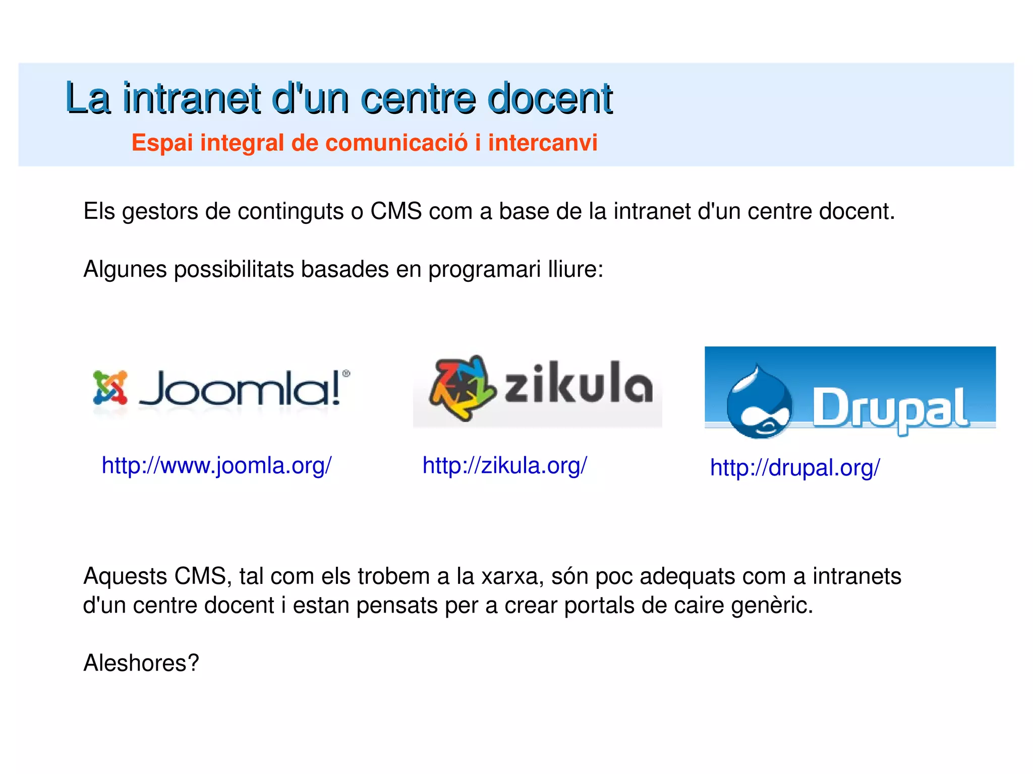 La intranet d'un centre docent Espai integral de comunicació i intercanvi Els gestors de continguts o CMS com a base de la intranet d'un centre docent. Algunes possibilitats basades en programari lliure: Aquests CMS, tal com els trobem a la xarxa, són poc adequats com a intranets d'un centre docent i estan pensats per a crear portals de caire genèric. Aleshores? http://www.joomla.org/ http://zikula.org/ http://drupal.org/ 