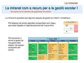 La intranet com a recurs per a la gestió escolar I La intranet Un canvi en la manera de gestionar el centre La intranet fa possible que algunes tasques de gestió es millorin i simplifiquin. Pot disposar de tantes agendes compartides com calgui, que estan lligades a l'agenda personal de l'usuari/ària. Permet portar a terme la gestió de l'ocupació dels espais i els equips compartits del centre. 