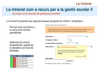 La intranet com a recurs per a la gestió escolar II La intranet Un canvi en la manera de gestionar el centre La intranet fa possible que algunes tasques de gestió es millorin i simplifiquin. Permet crear formularis a la carta amb infinites possibilitats. Sistemes de control d'assistència i gestió de la disciplina (en fase de pilotatge) 