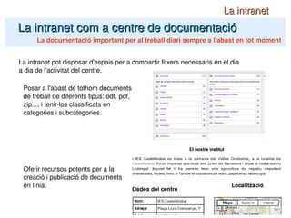La intranet com a centre de documentació La intranet La documentació important per al treball diari sempre a l'abast en tot moment La intranet pot disposar d'espais per a compartir fitxers necessaris en el dia a dia de l'activitat del centre. Posar a l'abast de tothom documents de treball de diferents tipus: odt, pdf, zip..., i tenir-los classificats en categories i subcategories. Oferir recursos potents per a la creació i publicació de documents en línia. 