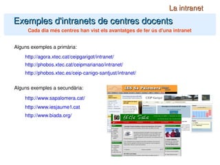 Exemples d'intranets de centres docents La intranet Cada dia més centres han vist els avantatges de fer ús d'una intranet http://phobos.xtec.cat/ceipmarianao/intranet/ Alguns exemples a primària: Alguns exemples a secundària: http://www.sapalomera.cat/ http://agora.xtec.cat/ceipgarigot/intranet/ http://www.iesjaume1.cat/ http://www.biada.org/ http://phobos.xtec.es/ceip-canigo-santjust/intranet/ 