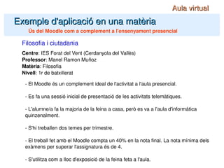 Centre : IES Forat del Vent (Cerdanyola del Vallès) Professor : Manel Ramon Muñoz Matèria : Filosofia Nivell : 1r de batxillerat Filosofia i ciutadania Exemple d'aplicació en una matèria Ús del Moodle com a complement a l'ensenyament presencial - El Moodle és un complement ideal de l'activitat a l'aula presencial. - Es fa una sessió inicial de presentació de les activitats telemàtiques. - L'alumne/a fa la majoria de la feina a casa, però es va a l'aula d'informàtica quinzenalment. - S'hi treballen dos temes per trimestre. - El treball fet amb el Moodle compta un 40% en la nota final. La nota mínima dels exàmens per superar l'assignatura és de 4. - S'utilitza com a lloc d'exposició de la feina feta a l'aula. Aula virtual 