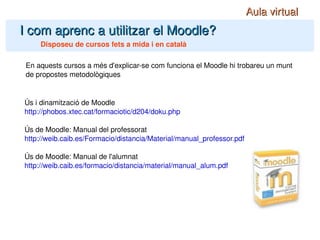 I com aprenc a utilitzar el Moodle? Disposeu de cursos fets a mida i en català En aquests cursos a més d'explicar-se com funciona el Moodle hi trobareu un munt de propostes metodològiques Aula virtual Ús i dinamització de Moodle http://phobos.xtec.cat/formaciotic/d204/doku.php Ús de Moodle: Manual del professorat http://weib.caib.es/Formacio/distancia/Material/manual_professor.pdf Ús de Moodle: Manual de l'alumnat http://weib.caib.es/formacio/distancia/material/manual_alum.pdf 
