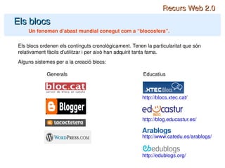 Els blocs Un fenomen d’abast mundial conegut com a “blocosfera”. Recurs Web 2.0 Els blocs ordenen els continguts cronològicament. Tenen la particularitat que són relativament fàcils d'utilitzar i per això han adquirit tanta fama. Alguns sistemes per a la creació blocs: Generals Educatius http://blog.educastur.es/ http://blocs.xtec.cat/ http://www.catedu.es/arablogs/ http://edublogs.org/ 