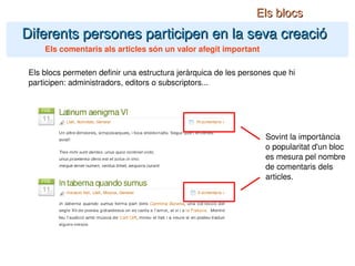 Diferents persones participen en la seva creació Els comentaris als articles són un valor afegit important Els blocs Els blocs permeten definir una estructura jeràrquica de les persones que hi participen: administradors, editors o subscriptors... Sovint la importància o popularitat d'un bloc es mesura pel nombre de comentaris dels articles. 
