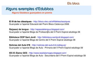 El fil de les clàssiques  -  http://blocs.xtec.cat/elfildelesclassiques Guanyador a l'apartat Educació del Premi Blocs Catalunya 2008 Re(paso) de lengua  -  http://repasodelengua.blogspot.com/ Guanyador a l'apartat Blogs de Profesor@s del II Premi Espiral edublogs 08 Biblioteca CEIP Sant Jordi  -  http://biblioteca-santjordi.blogspot.com/ Guanyador a l'apartat Blogs de Centro del II Premi Espiral edublogs 08 Noticias del Aula 6ºB  -  http://noticias-del-aula-6-b.tublog.es/ Guanyador a l'apartat Blogs de Aula - Primaria del II Premi Espiral edublogs 08 IES El Álamo GES  -  http://www.ieselalamoges.blogspot.com/ Guanyador a l'apartat Blogs de Aula - Secundaria del II Premi Espiral edublogs 08 Alguns exemples d'Edublocs Alguns Edublocs guanyadors en premis Els blocs 
