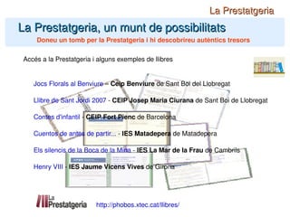 La Prestatgeria, un munt de possibilitats Doneu un tomb per la Prestatgeria i hi descobrireu autèntics tresors La Prestatgeria http://phobos.xtec.cat/llibres/ Accés a la Prestatgeria i alguns exemples de llibres Jocs Florals al Benviure  –  Ceip Benviure  de Sant Boi del Llobregat Llibre de Sant Jordi 2007  -  CEIP Josep Maria Ciurana  de Sant Boi de Llobregat Contes d'infantil  -  CEIP Fort Pienc  de Barcelona Cuentos de antes de partir...  -  IES Matadepera  de Matadepera Els silencis de la Boca de la Mina  -  IES La Mar de la Frau  de Cambrils Henry VIII  -  IES Jaume Vicens Vives  de Girona 