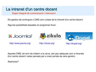 La intranet d'un centre docent Espai integral de comunicació i intercanvi Els gestors de continguts o CMS com a base de la intranet d'un centre docent. Algunes possibilitats basades en programari lliure: Aquests CMS, tal com els trobem a la xarxa, són poc adequats com a intranets d'un centre docent i estan pensats per a crear portals de caire genèric. Aleshores? http://www.joomla.org/ http://zikula.org/ http://drupal.org/ 
