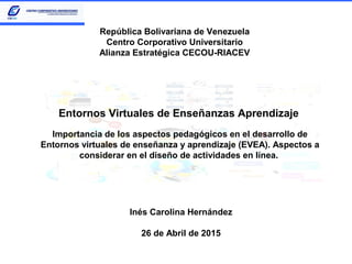 Entornos Virtuales de Enseñanzas Aprendizaje
Importancia de los aspectos pedagógicos en el desarrollo de
Entornos virtuales de enseñanza y aprendizaje (EVEA). Aspectos a
considerar en el diseño de actividades en línea.
República Bolivariana de Venezuela
Centro Corporativo Universitario
Alianza Estratégica CECOU-RIACEV
Inés Carolina Hernández
26 de Abril de 2015
 