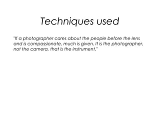 Techniques used
"If a photographer cares about the people before the lens
and is compassionate, much is given. It is the photographer,
not the camera, that is the instrument."
 