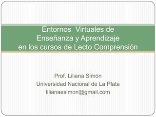 Entornos Virtuales de
Enseñanza y Aprendizaje
en los cursos de Lecto Comprensión

Prof. Liliana Simón
Universidad Nacional de La Plata
lilianaesimon@gmail.com

 