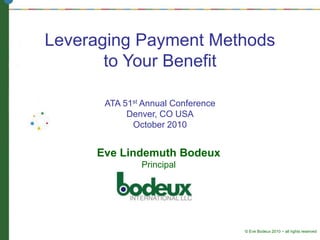 Leveraging Payment Methods
to Your Benefit
ATA 51st Annual Conference
Denver, CO USA
October 2010
Eve Lindemuth Bodeux
Principal
© Eve Bodeux 2010 ~ all rights reserved
 