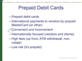 Prepaid Debit Cards
– Prepaid debit cards
– International payments to vendors by prepaid
MasterCard (or other)
– Convenient and inconvenient
– Internationally focused (vendors and clients)
– High fees (up front, ATM withdrawal, non-
usage)
– Low risk (it’s prepaid)
© Eve Bodeux 2010 ~ all rights reserved
 