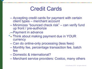 Credit Cards
– Accepting credit cards for payment with certain
client types – merchant account
– Minimizes “bounced check risk” – can verify fund
up front / pre-authorize
– Payment in advance
– Think about making payment due in YOUR
currency
– Can do online-only processing (less fees)
– Monthly fee, percentage transaction fee, batch
fee
– Domestic & international?
– Merchant service providers: Costco, many others
© Eve Bodeux 2010 ~ all rights reserved
 