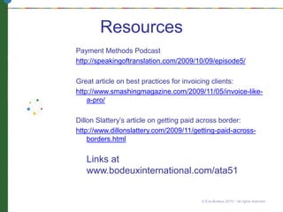 Resources
Payment Methods Podcast
http://speakingoftranslation.com/2009/10/09/episode5/
Great article on best practices for invoicing clients:
http://www.smashingmagazine.com/2009/11/05/invoice-like-
a-pro/
Dillon Slattery’s article on getting paid across border:
http://www.dillonslattery.com/2009/11/getting-paid-across-
borders.html
Links at
www.bodeuxinternational.com/ata51
© Eve Bodeux 2010 ~ all rights reserved
 
