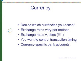 Currency
• Decide which currencies you accept
• Exchange rates vary per method
• Exchange rates vs fees (!!!!!)
• You want to control transaction timing
• Currency-specific bank accounts
© Eve Bodeux 2010 ~ all rights reserved
 