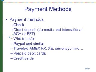 Slide 4
Payment Methods
• Payment methods
– Check
– Direct deposit (domestic and international
ACH or EFT)
– Wire transfer
– Paypal and similar
– Travelex, AMEX FX, XE, currencyonline…
– Prepaid debit cards
– Credit cards
 