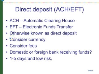 Direct deposit (ACH/EFT)
• ACH – Automatic Clearing House
• EFT – Electronic Funds Transfer
• Otherwise known as direct deposit
• Consider currency
• Consider fees
• Domestic or foreign bank receiving funds?
• 1-5 days and low risk.
Slide 6
 