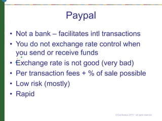 Paypal
• Not a bank – facilitates intl transactions
• You do not exchange rate control when
you send or receive funds
• Exchange rate is not good (very bad)
• Per transaction fees + % of sale possible
• Low risk (mostly)
• Rapid
© Eve Bodeux 2010 ~ all rights reserved
 