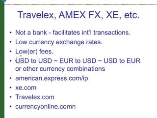 Travelex, AMEX FX, XE, etc.
• Not a bank - facilitates int’l transactions.
• Low currency exchange rates.
• Low(er) fees.
• USD to USD ~ EUR to USD ~ USD to EUR
or other currency combinations
• american.express.com/ip
• xe.com
• Travelex.com
• currencyonline.comn
 