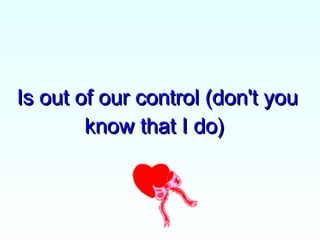 Is out of our control (don't you know that I do)  