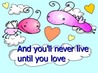 And you'll never live until you love  