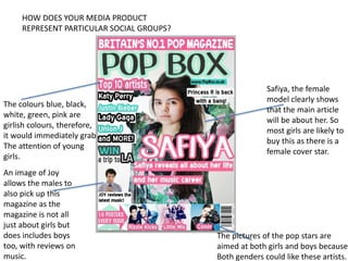HOW DOES YOUR MEDIA PRODUCT
REPRESENT PARTICULAR SOCIAL GROUPS?
Safiya, the female
model clearly shows
that the main article
will be about her. So
most girls are likely to
buy this as there is a
female cover star.
An image of Joy
allows the males to
also pick up this
magazine as the
magazine is not all
just about girls but
does includes boys
too, with reviews on
music.
The colours blue, black,
white, green, pink are
girlish colours, therefore,
it would immediately grab
The attention of young
girls.
The pictures of the pop stars are
aimed at both girls and boys because
Both genders could like these artists.
 