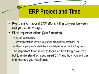 ERP Project and Time 
• Real transformational ERP efforts will usually run between 1 
to 3 years, on average. 
• Short implementations (3 to 6 months): 
– small companies, 
– implementation limited to a small area of the company, or 
– the company only used the financial pieces of the ERP system. 
• The important thing is not to focus on how long it will take 
but to understand why you need ERP and how you will use 
it to improve your business. 
12 
 