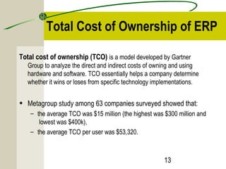Total Cost of Ownership of ERP 
Total cost of ownership (TCO) is a model developed by Gartner 
Group to analyze the direct and indirect costs of owning and using 
hardware and software. TCO essentially helps a company determine 
whether it wins or loses from specific technology implementations. 
• Metagroup study among 63 companies surveyed showed that: 
– the average TCO was $15 million (the highest was $300 million and 
lowest was $400k), 
– the average TCO per user was $53,320. 
13 
 