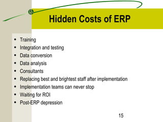 Hidden Costs of ERP 
• Training 
• Integration and testing 
• Data conversion 
• Data analysis 
• Consultants 
• Replacing best and brightest staff after implementation 
• Implementation teams can never stop 
• Waiting for ROI 
• Post-ERP depression 
15 
 