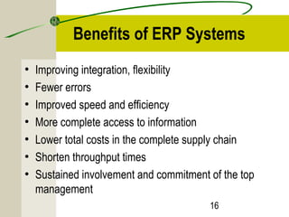 Benefits of ERP Systems 
• Improving integration, flexibility 
• Fewer errors 
• Improved speed and efficiency 
• More complete access to information 
• Lower total costs in the complete supply chain 
• Shorten throughput times 
• Sustained involvement and commitment of the top 
management 
16 
 
